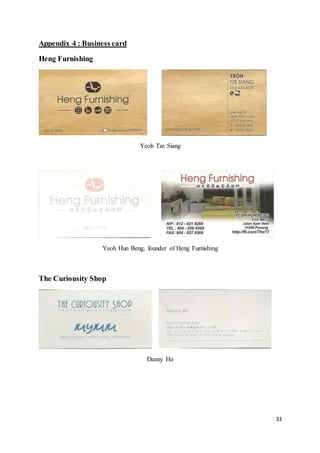 33
Appendix 4 : Business card
Heng Furnishing
Yeoh Tze Siang
Yeoh Hun Beng, founder of Heng Furnishing
The Curiousity Shop
Danny Ho
 