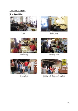 38
Appendix 6 : Photos
Heng Furnishing
Sofa Dining table
Interviewing Recording video
Group photo Chatting with the owner’s employee
 