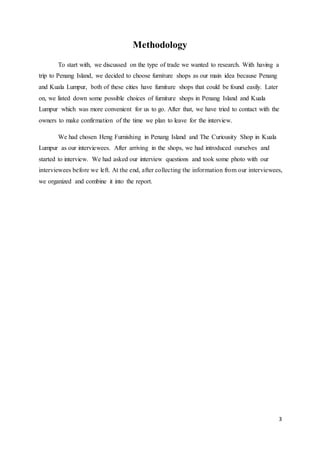 3
Methodology
To start with, we discussed on the type of trade we wanted to research. With having a
trip to Penang Island, we decided to choose furniture shops as our main idea because Penang
and Kuala Lumpur, both of these cities have furniture shops that could be found easily. Later
on, we listed down some possible choices of furniture shops in Penang Island and Kuala
Lumpur which was more convenient for us to go. After that, we have tried to contact with the
owners to make confirmation of the time we plan to leave for the interview.
We had chosen Heng Furnishing in Penang Island and The Curiousity Shop in Kuala
Lumpur as our interviewees. After arriving in the shops, we had introduced ourselves and
started to interview. We had asked our interview questions and took some photo with our
interviewees before we left. At the end, after collecting the information from our interviewees,
we organized and combine it into the report.
 