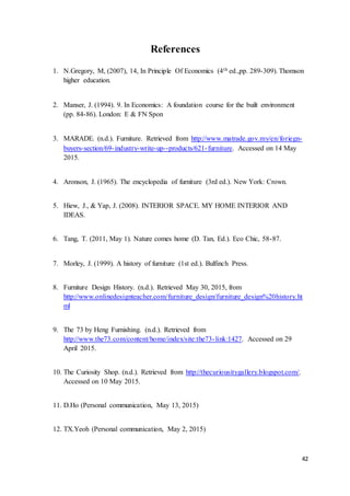 42
References
1. N.Gregory, M, (2007), 14, In Principle Of Economics (4th ed.,pp. 289-309). Thomson
higher education.
2. Manser, J. (1994). 9. In Economics: A foundation course for the built environment
(pp. 84-86). London: E & FN Spon
3. MARADE. (n.d.). Furniture. Retrieved from http://www.matrade.gov.my/en/foriegn-
buyers-section/69-industry-write-up--products/621-furniture. Accessed on 14 May
2015.
4. Aronson, J. (1965). The encyclopedia of furniture (3rd ed.). New York: Crown.
5. Hiew, J., & Yap, J. (2008). INTERIOR SPACE. MY HOME INTERIOR AND
IDEAS.
6. Tang, T. (2011, May 1). Nature comes home (D. Tan, Ed.). Eco Chic, 58-87.
7. Morley, J. (1999). A history of furniture (1st ed.). Bulfinch Press.
8. Furniture Design History. (n.d.). Retrieved May 30, 2015, from
http://www.onlinedesignteacher.com/furniture_design/furniture_design%20history.ht
ml
9. The 73 by Heng Furnishing. (n.d.). Retrieved from
http://www.the73.com/content/home/index/site:the73-link:1427. Accessed on 29
April 2015.
10. The Curiosity Shop. (n.d.). Retrieved from http://thecuriousitygallery.blogspot.com/.
Accessed on 10 May 2015.
11. D.Ho (Personal communication, May 13, 2015)
12. TX.Yeoh (Personal communication, May 2, 2015)
 