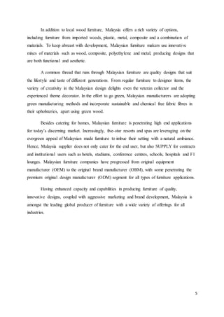 5
In addition to local wood furniture, Malaysia offers a rich variety of options,
including furniture from imported woods, plastic, metal, composite and a combination of
materials. To keep abreast with development, Malaysian furniture makers use innovative
mixes of materials such as wood, composite, polyethylene and metal, producing designs that
are both functional and aesthetic.
A common thread that runs through Malaysian furniture are quality designs that suit
the lifestyle and taste of different generations. From regular furniture to designer items, the
variety of creativity in the Malaysian design delights even the veteran collector and the
experienced theme decorator. In the effort to go green, Malaysian manufacturers are adopting
green manufacturing methods and incorporate sustainable and chemical free fabric fibres in
their upholsteries, apart using green wood.
Besides catering for homes, Malaysian furniture is penetrating high end applications
for today’s discerning market. Increasingly, five-star resorts and spas are leveraging on the
evergreen appeal of Malaysian made furniture to imbue their setting with a natural ambiance.
Hence, Malaysia supplier does not only cater for the end user, but also SUPPLY for contracts
and institutional users such as hotels, stadiums, conference centres, schools, hospitals and F1
lounges. Malaysian furniture companies have progressed from original equipment
manufacturer (OEM) to the original brand manufacturer (OBM), with some penetrating the
premium original design manufacturer (ODM) segment for all types of furniture applications.
Having enhanced capacity and capabilities in producing furniture of quality,
innovative designs, coupled with aggressive marketing and brand development, Malaysia is
amongst the leading global producer of furniture with a wide variety of offerings for all
industries.
 