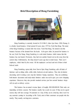 6
Brief Description of Heng Furnishing
Heng Furnishing is currently located in 23-E Mk13, Jalan Ayer Itam, 1500, Penang. It
is a family based business. It had opened 42 years since 1973 by Yeoh Hun Beng. The name
of the Heng Furnishing is named after the owner, Yeoh Hun Beng. He started to do this
business because of the demand from the locals. As he grew older, he passed his business to
his son, Yeoh Tze Xiang. Heng Furnishing is a sole trader business which means that this
business has one branch. Previously, they had own another branch not too far away from the
current shop. Unfortunately, the shop closed 4 years ago due to rental issues. There are 4
employees, which hired by the owner. All the employees are local and one of them is their
beloved uncle.
Heng Furnishing opens daily from 9am to 9pm. Heng Furnishing sells all kinds of
furniture such as dining table, coffee table, bedroom set and mattress. They also do interior
decorating and it is taking a new step into furniture buying experience. They are combining
both interior decoration and ready-made furniture under one roof to give you a new shopping
experience. Moreover, they also provide standard services just how normal furniture shops
will do such as delivery service.
This business has an annual revenue figure of roughly RM 800,000.00. Their sales are
depending on festive seasons. The business usually has a cycle in a year. If they are in a good
season, they will have average 30 customers in 1 day. If they are in a bad day, there won’t be
any customer coming in. According to Mr. Yeoh, most of their customers are people who live
nearby. They usually are long-term customers.
 