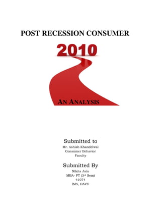 POST RECESSION CONSUMER




       AN ANALYSIS




         Submitted to
        Mr. Ashish Khandelwal
         Consumer Behavior
               Faculty


        Submitted By
            Nikita Jain
          MBA- FT (3rd Sem)
               41074
            IMS, DAVV
 