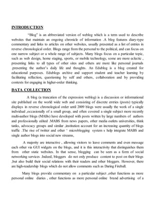 INTRODUCTION
“Blog” is an abbreviated version of weblog which is a term used to describe
websites that maintain an ongoing chronicle of information .A blog features diary-type
commentary and links to articles on other websites, usually presented as a list of entries in
reverse chronological order. Blogs range from the personal to the political, and can focus on
one narrow subject or a whole range of subjects. Many blogs focus on a particular topic,
such as web design, home staging, sports, or mobile technology, some are more eclectic ,
presenting links to all types of other sites and others are more like personal journals
.presenting the author’s daily life and thoughts. An Edublog is a blog created for
educational purposes. Edublogs archive and support student and teacher learning by
facilitating reflection, questioning by self and others, collaboration and by providing
contexts for engaging in higher-order thinking.
DATA COLLECTION
A blog (a truncation of the expression weblog) is a discussion or informational
site published on the world wide web and consisting of discrete entries (posts) typically
displays in reverse chronological order until 2009 blogs were usually the work of a single
individual ,occasionally of a small group, and often covered a single subject more recently
multi-author blogs (MABs) have developed with posts written by large numbers of authors
and professionally edited .MABS from news papers, other media outlets universities, think
tanks, advocacy groups and similar ,institution account for an increasing quantity of blogs
traffic .The rise of twitter and other ‘ microblogging system s help integrate MABS and
single author blogs into social new streams,
A majority are interactive , allowing visitors to leave comments and even message
each other via GUI widgets on the blogs, and it is this interactivity that distinguishes them
from other static websites. In that sense, blogging can be seen as a form of social
networking services .Indeed, bloggers do not only produce content to post on their blogs
,but also build their social relations with their readers and other bloggers. However, there
are high-readership blogs which do not allow comments such as Daring Fireball.
Many blogs provide commentary on a particular subject ,other functions as more
personal online diaries , other functions as more personal online brand advertising of a
 
