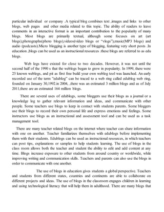 particular individual or company .A typical blog combines text ,images and links to other
blogs, web pages and other media related to this topic. The ability of readers to leave
comments in an interactive format is an important contribution to the popularity of many
blogs. Most blogs are primarily textual, although some focuses on art (art
blogs),photographs(photo blogs),videos(video blogs or “vlogs”),music(MP3 blogs) and
audio (podcasts).Micro blogging is another type of blogging, featuring very short posts .In
education ,blogs can be used as an instructional resources .these blogs are referred to as edu
blogs.
Web logs have existed for close to two decades. However, it was not until the
second half of the 1990 s that the weblogs began to grow in popularity. In 1999, there were
23 known weblogs, and pit as first free build your own weblog tool was launched. An early
recorded use of the term ”edublog” can be traced to a web ring called edublog web ring,
founded on January 30,1992.in 2004, ,there was an estimated 3 million blogs and as of July
2011,there are an estimated 164 million blogs.
There are several uses of edublogs, some bloggers use their blogs as a journal or a
knowledge log to gather relevant information and ideas, and communicate with other
people. Some teachers use blogs to keep in contact with students parents. Some bloggers
use their blogs to record their own personal life and express emotions and feelings. Some
instructors use blogs as an instructional and assessment tool and can be used as a task
management tool.
There are many teacher related blogs on the internet where teacher can share information
with one on another. Teacher familiarizes themselves with edublogs before implementing
them with their students. Edublogs can be used as instructional resources, in which teachers
can post tips, explanations or samples to help students learning. The use of blogs in the
class room allows both the teacher and student the ability to edit and add content at any
time. Blogs increase exposure to other students from around country or worldwide, while
improving writing and communication skills. Teachers and parents can also use the blogs in
order to communicate with one another.
The use of blogs in education gives students a global perspective. Teachers
and students from different states, countries and continents are able to collaborate on
different projects and ideas. The use of blogs in the classroom engages children in learning
and using technological literacy that will help them in adulthood. There are many blogs that
 