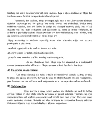 teachers can use in the classroom with their students, there is also a multitude of blogs that
teachers can use for their own professional development.
Fortunately for teachers, blogs are surprisingly easy to use .they require minimum
technical knowledge and are quickly and easily created and maintained. Unlike many
traditional websites, they are flexible in design and changed relatively easily .best of all;
students will find them convenient and accessible via home or library computers. In
addition to providing teachers with an excellent tool for communicating with students, there
are numerous educational benefits of blogs. Blogs are
.highly motivating to students especially those who otherwise might not become
participants in classroom.
.excellent opportunities for students to read and write.
.effective forums for collaboration and discussion.
.powerful tools to enable scaffold learning or mentoring over.
As an educational tool, blogs may be integrated in a multifaceted
manner to accommodate all learners. Blogs can serve at least four basic functions.
A) Classroom management.
Can blogs can serve as a portal to faster a community of learners. As they are easy
to create and update effectively, they can be used to inform students of class requirements,
post handouts, notices and homework assignments, or act as a question and answer board.
B) Collaboration
Blogs provide a space where teachers and students can work to further
develop writing or other skills with the advantage of instant audience. Teachers can offer
instructional tips and students can practice and benefit from peer review. They also make
online mentoring possible. Students can also participate in co-operative learning activities
that require them to relay research findings, ideas or suggestions.
 