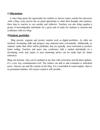 c) Discussions
A class blog opens the opportunity for students to discuss topics outside the classroom
.with a blog; every person has an equal opportunity to share their thoughts and opinions.
Have time to reactive to one another and reflective. Teachers can also bring together a
group of knowledgeable individuals for a given unit of study for students to network and
conference with on a blog.
d)Student portfolios
Blog present, organize and protect student work as digital portfolios. As older are
archived, developing skills and progress may analyzed more conveniently .Additionally, as
students realize their effort will be published, they are typically more motivated to produce
better writing. Teachers and peers may conference with a student individually on a
developing work and expert or peer mentoring advice can be easily kept for future
references.
Blogs are dynamic .they can be updated at any time with corrections and the latest updates.
It’s a two way communication tool. The readers can able to add comments to individual
posts. Anyone can read the content on the blog. It is a searchable in search engines .there is
no permanent deletion. All of past content is still viewable.
 