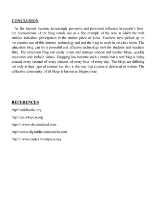 CONCLUSION
As the internet become increasingly pervasive and persistent influence in people’s lives,
the phenomenon of the blog stands out as a fine example of the way in which the web
enables individual participation in the market place of ideas .Teachers have picked up on
the creative use of this internet technology and put the blog to work in the class room. The
education blog can be a powerful and effective technology tool for students and teachers
alike. The education blog can easily create and manage student and teacher blogs, quickly
customize and include videos .Blogging has become such a mania that a new blog is being
created every second of every minutes of every hour of every day. The blogs are differing
not only in their type of content but also in the way that content is delivered or written. The
collective community of all blogs is known as blogosphere.
REFERENCES
http://:wikibooks.org
http://:en.wikipdia.org
http://: www.shoutmeloud.com
http://:www.digitaldiamensions4u.com
http://: www.codex.wordpress.org
 