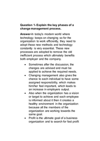 Question 1- Explain the key phases of a
change management process.
Answer-In today's modern world where
technology keeps on changing so for the
organization to work efficiently, they need to
adopt these new methods and technology
constantly is very essential. These new
processes are adopted to remove the old
inefficient process which ultimately benefits
both employer and the company.
 Sometimes after the discussion, the
changes are advised and must be
applied to achieve the required needs.
 Changing management also gives the
chance to each individual to have some
assigned responsibility, which makes
him/her feel important, which leads to
an increase in employers output.
 Also when the organization has a vision
or target to achieve and each employee
is informed about it then it creates a
healthy environment in the organization
because all the members of the
organization are working towards the
same goal.
 Profit is the ultimate goal of a business
organization and to search for fast profit
 