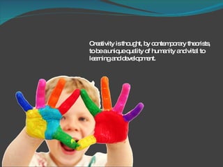Creativity is thought, by contemporary theorists, to be a unique quality of humanity and vital to learning and development. 