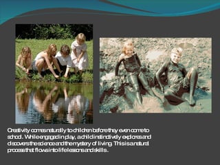 Creativity comes naturally to children before they even come to school. While engaged in play, a child instinctively explores and discovers the science and the mystery of living. This is a natural process that flows into life lessons and skills . 