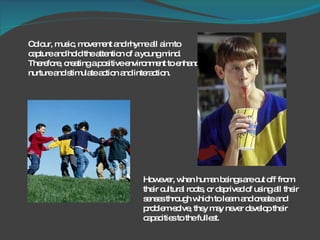 Colour, music, movement and rhyme all aim to capture and hold the attention of a young mind. Therefore, creating a positive environment to enhance, nurture and stimulate action and interaction.  However, when human beings are cut off from their cultural roots, or deprived of using all their senses through which to learn and create and problem-solve, they may never develop their capacities to the fullest. 