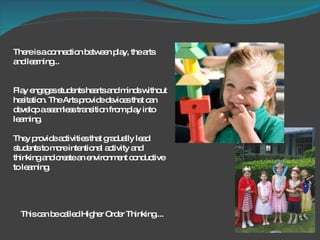 There is a connection between play, the arts and learning...  Play engages students hearts and minds without hesitation. The Arts provide devices that can develop a seamless transition from play into learning.  They provide activities that gradually lead students to more intentional activity and thinking and create an environment conductive to learning.  This can be called Higher Order Thinking.... 