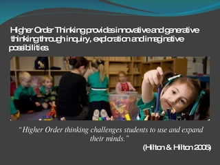 Higher Order Thinking provides innovative and generative  thinking through inquiry, exploration and imaginative  possibilities. “ Higher Order thinking challenges students to use and expand their minds.”  (Hilton & Hilton 2005) 