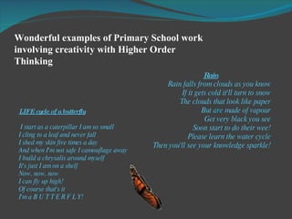 Wonderful examples of Primary School work involving creativity with Higher Order Thinking  LIFE cycle of a butterfly I start as a caterpillar I am so small I cling to a leaf and never fall I shed my skin five times a day And when I'm not safe I camouflage away I build a chrysalis around myself It's just I am on a shelf Now, now, now I can fly up high! Of course that's it I'm a B U T T E R F L Y! Rain Rain falls from clouds as you know If it gets cold it'll turn to snow The clouds that look like paper But  are  made of vapour Get very black you see Soon start to do their wee! Please learn the water cycle Then you'll see your knowledge sparkle! 