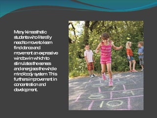 Many kinaesthetic students who literally need to move to learn find dance and movement an expressive window in which to stimulates the senses  and energises the whole mind-body system. This furthers improvement in concentration and development.  