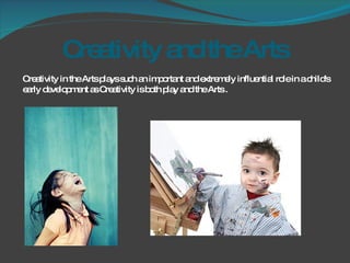 Creativity and the Arts  Creativity in the Arts plays such an important and extremely influential role in a child's early development as Creativity is both play and the Arts . 