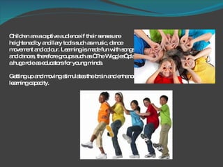 Children are a captive audience if their senses are heightened by ancillary tools such as music, dance movement and colour. Learning is made fun with songs and dances, therefore groups such as “The Wiggles” play a huge role as educators for young minds.  Getting up and moving stimulates the brain and enhances learning capacity.  