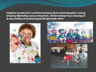 Creativity is a vital part in a child's mind and a natural and amazing tool in young schooling. Before they even come to school, children already know, and are good at, play and they are developing sophisticated artistic skills.  