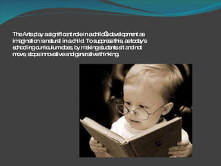 The Arts play a significant role in a child’s development as imagination is natural in a child. To suppress this, as today's schooling curriculum does, by making students sit and not move, stops innovative and generative thinking.  