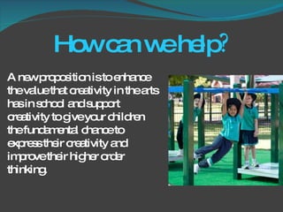 How can we help ? A new proposition is to enhance the value that creativity in the arts has in school and support creativity to give your children the fundamental chance to express their creativity and improve their higher order thinking.  