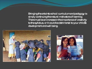Bringing the arts into school curriculum and pedagogy is simply continuing the natural motivators of learning.  There must be an increase in the importance of creativity to the syllabus, or it could be detrimental to your child’s development and well being.  
