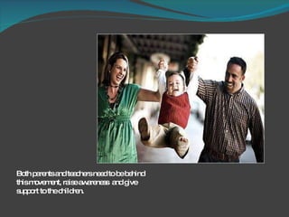 Both parents and teachers need to be behind this movement, raise awareness  and give support to the children.  