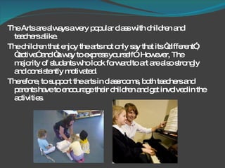The Arts are always a very popular class with children and teachers alike.  The children that enjoy the arts not only say that its “different”, “active” and “a way to express yourself”. However, The majority of students who look forward to art are also strongly and consistently motivated. Therefore, to support the arts in classrooms, both teachers and parents have to encourage their children and get involved in the activities.  