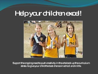 Help your children excel! Support the ongoing need to push creativity in the arts back up the curriculum strata  to give your child the best chance in school and in life. 