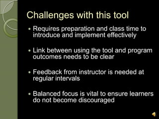 Challenges with this tool
   Requires preparation and class time to
    introduce and implement effectively

   Link between using the tool and program
    outcomes needs to be clear

   Feedback from instructor is needed at
    regular intervals

   Balanced focus is vital to ensure learners
    do not become discouraged
 