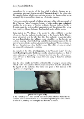Aaron Metcalfe BTEC Media.
manipulates the perspective of the film, which is effective because we are
experiencing it through the characters POV (point of view). By the editor using
this type of technique it build suspense in the scene for the duration of the scene,
we can tell this because of how simple and effective the cuts are.
Furthermore, another example of editing is the pace of the edits an example of
this is “Fast and Furious” where the fast pace of editing and the shot variation is
matching the action genre of film this is effective because it allows the film to
flow and engage the audience. This happens because if the editor used the wrong
style of edit it could ruin the impact they have built up thought the movie.
Going back to the “The Silence of the Lambs” the editor withholds some vital
information from the audience introducing us to the character Buffo Bills as a
friend when really he is the killer does this. This is effective because the editor
has used chronological storytelling to create a bond between the character and
audience meaning when the last key part of the information is revealed is has
more of an impact to the audience, this shocks the audience. This can be linked to
the ways the editors has edited the film because if the edit is not done correctly it
can create different unwanted emotions.
An example of the editor creating drama is in “American Sniper” by using
parallel editing the editor builds suspense by using two simultaneous shots of
major action scenes taking place at the same time, this make the audiences more
aware of what is happening because they are seeing it from two different
perspectives.
Also, the editor creates motivation within the film by using in camera editing
with off centre close up shots of the main character Chris Kyle also referred to as
the legend by the audience. This name was given to him because of his
reputation of being a sniper.
(American Sniper - 204)
In this scene they use a close up with slow motion, this enhances the feel for the
audience because he would have to be concentrating on the gunshot he is about
to embark on, and they are rooting for the character to succeed.
 