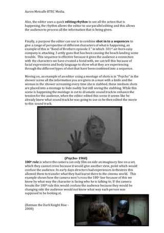 Aaron Metcalfe BTEC Media.
Also, the editor uses a quick editing rhythm to see all the action that is
happening, the rhythm allows the editor to use parallel editing and this allows
the audience to process all the information that is being given.
Finally, a purpose the editor can use is to combine shot in to a sequences to
give a range of perspective of different characters of what is happening, an
example of this is “Band of Brothers episode 3 ” in which 101st air-born easy
company is attacking 3 artily guns that has been causing the beach landing some
trouble. This sequence is effective because it gives the audience a connection
with the characters we have created a bond with, we can tell this because of
facial expressions and body language to show what they are experiencing
through the different types of shot that have been combined into a sequence.
Moving on, an example of an editor using a montage of shots is in “Psycho” in the
shower scene all the information you are given in a man with a knife and the
woman in the shower screaming every time she is stabbed, these medium shots
are placed into a montage to hide nudity but still seeing the stabbing. While this
scene is happening the montage is cut to dramatic sound track to enhance the
tension for the audience, when the editor edited this scene it seems like he
already knew what sound track he was going to use so he then edited the movie
to this sound track.
(Psycho- 1960)
180o rule is where the camera can only film on side an imaginary line on a set,
which they cannot cross because it would give another view, point which would
confuse the audience. In early days directors had experiences in theatres this
allowed them to transfer what they had learnt there to the cinema world. This
example shows how the camera won’t cross the 180o line because of this we
know by what way the character is facing who he is talking to. If the camera
breaks the 1800 rule this would confuse the audience because they would be
changing side the audience would not know what way each person was
supposed to be looking at.
(Batman the Dark Knight Rise -
2008)
 