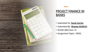 PROJECT FINANCE IN
BANKS
• Submitted To- Sonal ma’am
• Submitted By- Shweta (419512)
• M.VOC (BSI) Sem- IV
• Assignment Topic:- CRISIL
 