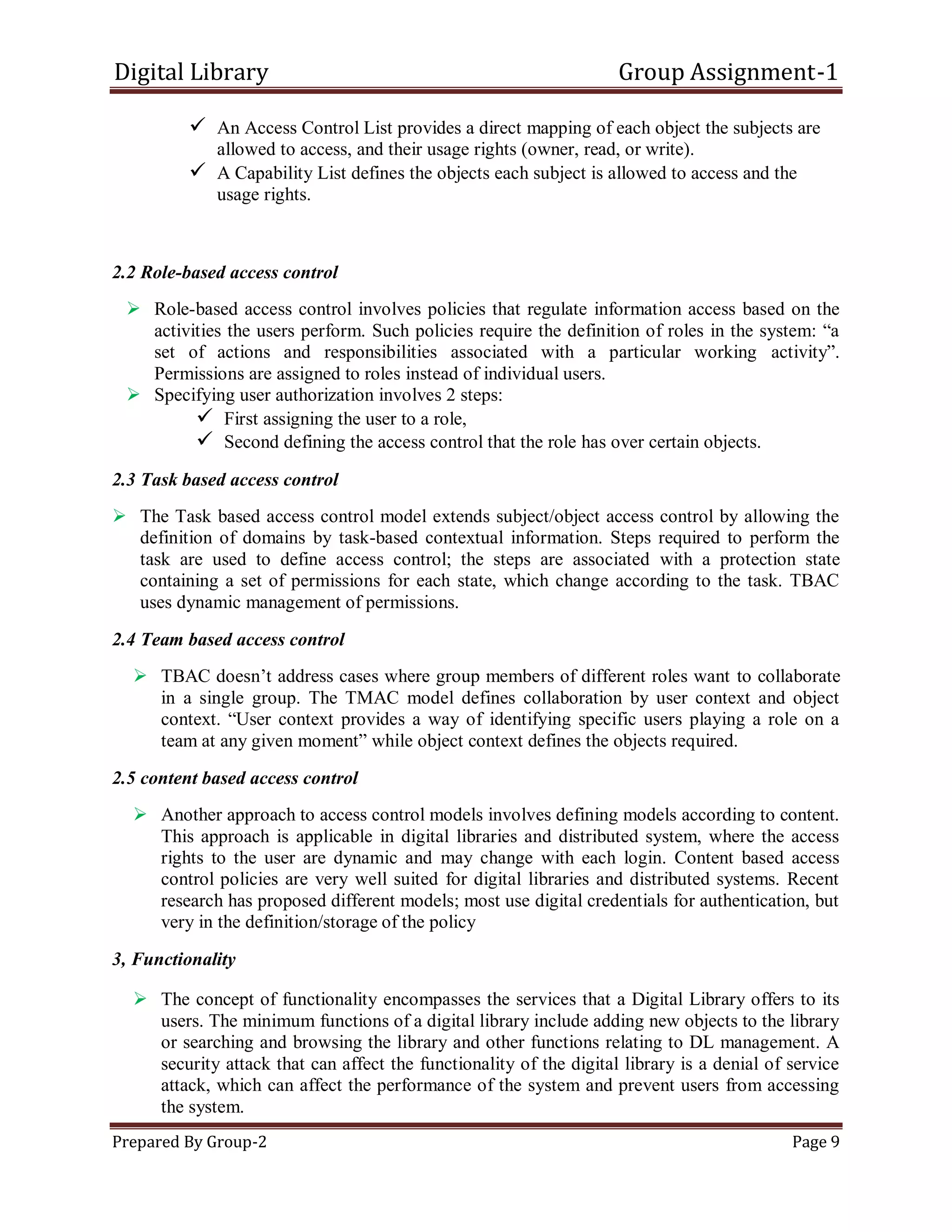 Digital Library Group Assignment-1
Prepared By Group-2 Page 9
 An Access Control List provides a direct mapping of each object the subjects are
allowed to access, and their usage rights (owner, read, or write).
 A Capability List defines the objects each subject is allowed to access and the
usage rights.
2.2 Role-based access control
 Role-based access control involves policies that regulate information access based on the
activities the users perform. Such policies require the definition of roles in the system: ―a
set of actions and responsibilities associated with a particular working activity‖.
Permissions are assigned to roles instead of individual users.
 Specifying user authorization involves 2 steps:
 First assigning the user to a role,
 Second defining the access control that the role has over certain objects.
2.3 Task based access control
 The Task based access control model extends subject/object access control by allowing the
definition of domains by task-based contextual information. Steps required to perform the
task are used to define access control; the steps are associated with a protection state
containing a set of permissions for each state, which change according to the task. TBAC
uses dynamic management of permissions.
2.4 Team based access control
 TBAC doesn’t address cases where group members of different roles want to collaborate
in a single group. The TMAC model defines collaboration by user context and object
context. ―User context provides a way of identifying specific users playing a role on a
team at any given moment‖ while object context defines the objects required.
2.5 content based access control
 Another approach to access control models involves defining models according to content.
This approach is applicable in digital libraries and distributed system, where the access
rights to the user are dynamic and may change with each login. Content based access
control policies are very well suited for digital libraries and distributed systems. Recent
research has proposed different models; most use digital credentials for authentication, but
very in the definition/storage of the policy
3, Functionality
 The concept of functionality encompasses the services that a Digital Library offers to its
users. The minimum functions of a digital library include adding new objects to the library
or searching and browsing the library and other functions relating to DL management. A
security attack that can affect the functionality of the digital library is a denial of service
attack, which can affect the performance of the system and prevent users from accessing
the system.
 