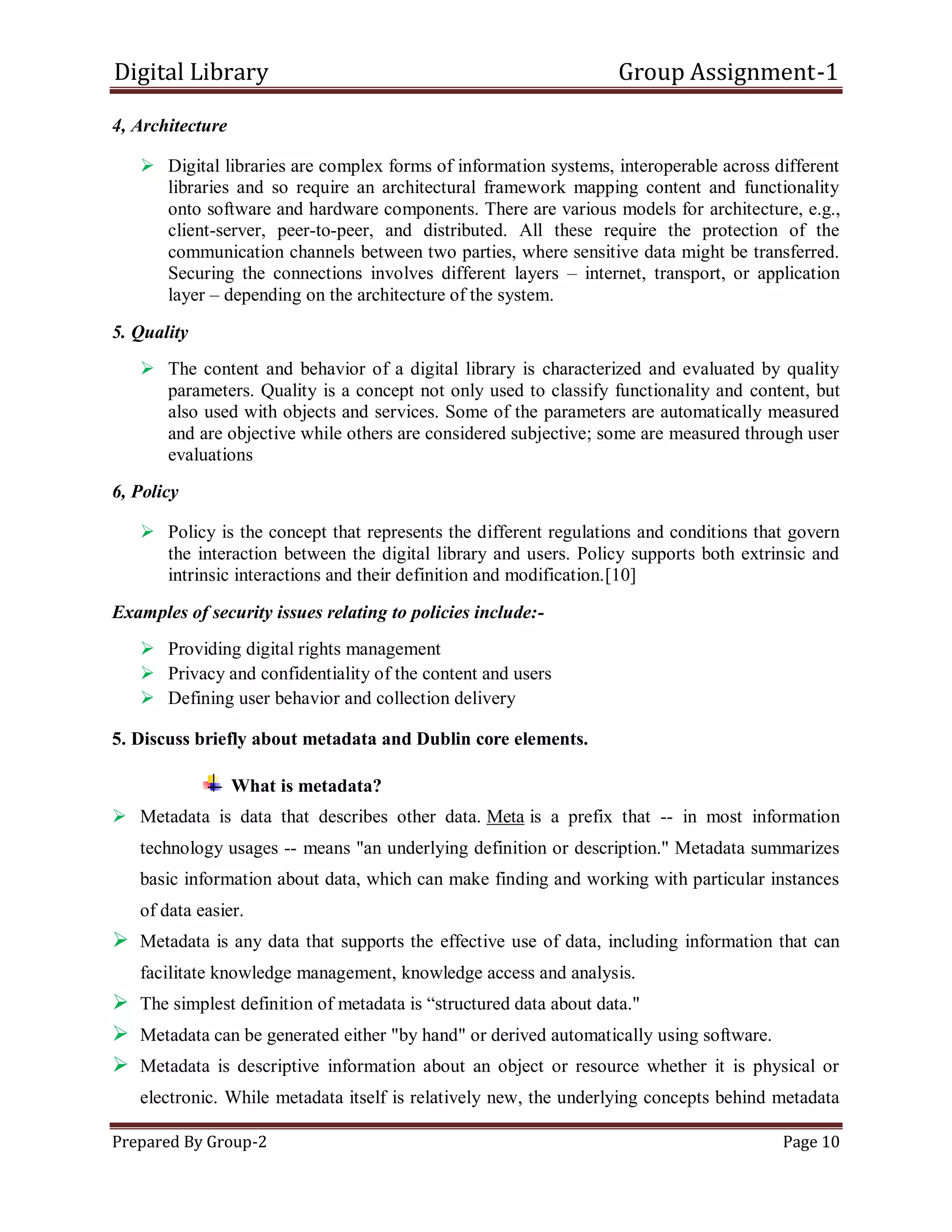 Digital Library Group Assignment-1
Prepared By Group-2 Page 10
4, Architecture
 Digital libraries are complex forms of information systems, interoperable across different
libraries and so require an architectural framework mapping content and functionality
onto software and hardware components. There are various models for architecture, e.g.,
client-server, peer-to-peer, and distributed. All these require the protection of the
communication channels between two parties, where sensitive data might be transferred.
Securing the connections involves different layers – internet, transport, or application
layer – depending on the architecture of the system.
5. Quality
 The content and behavior of a digital library is characterized and evaluated by quality
parameters. Quality is a concept not only used to classify functionality and content, but
also used with objects and services. Some of the parameters are automatically measured
and are objective while others are considered subjective; some are measured through user
evaluations
6, Policy
 Policy is the concept that represents the different regulations and conditions that govern
the interaction between the digital library and users. Policy supports both extrinsic and
intrinsic interactions and their definition and modification.[10]
Examples of security issues relating to policies include:-
 Providing digital rights management
 Privacy and confidentiality of the content and users
 Defining user behavior and collection delivery
5. Discuss briefly about metadata and Dublin core elements.
What is metadata?
 Metadata is data that describes other data. Meta is a prefix that -- in most information
technology usages -- means "an underlying definition or description." Metadata summarizes
basic information about data, which can make finding and working with particular instances
of data easier.
 Metadata is any data that supports the effective use of data, including information that can
facilitate knowledge management, knowledge access and analysis.
 The simplest definition of metadata is ―structured data about data."
 Metadata can be generated either "by hand" or derived automatically using software.
 Metadata is descriptive information about an object or resource whether it is physical or
electronic. While metadata itself is relatively new, the underlying concepts behind metadata
 