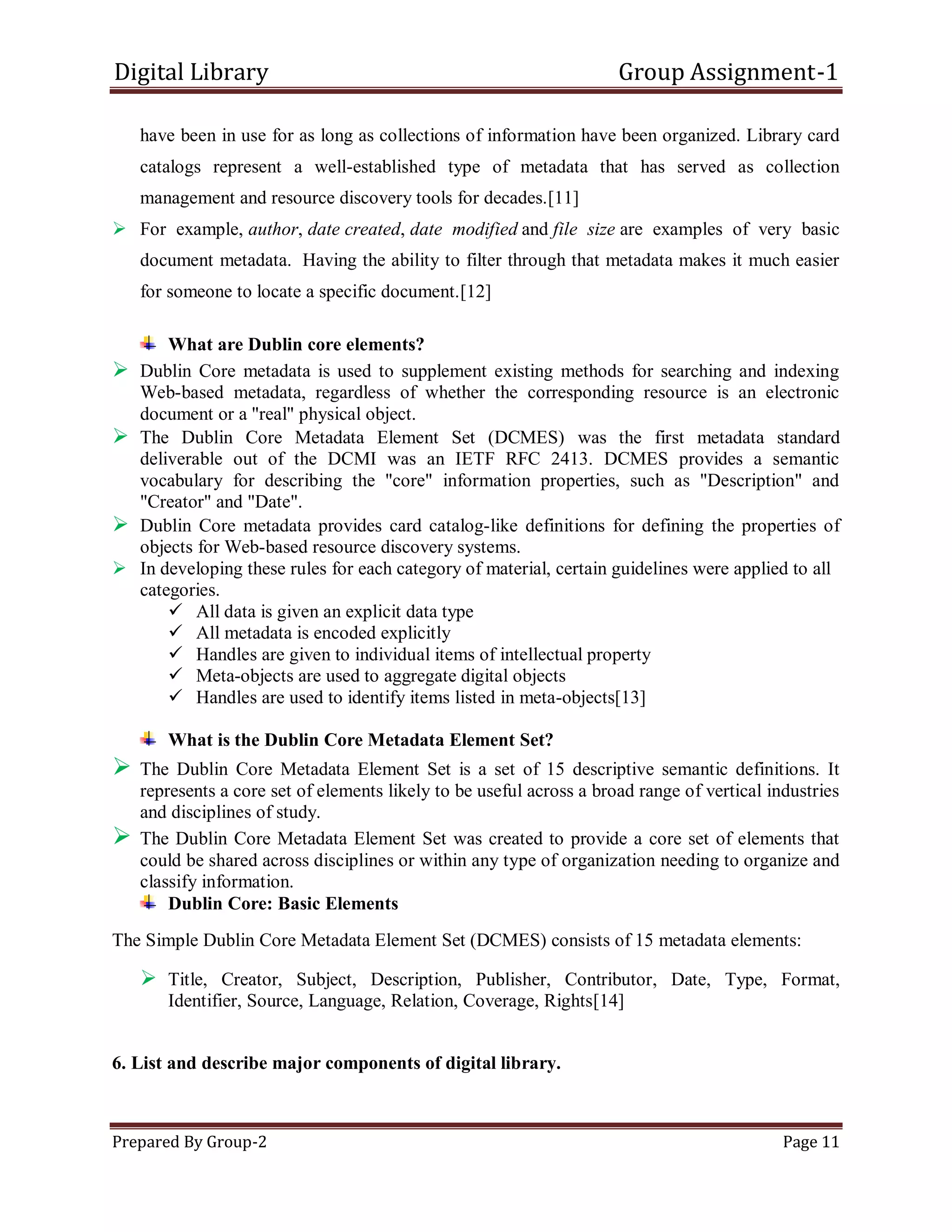 Digital Library Group Assignment-1
Prepared By Group-2 Page 11
have been in use for as long as collections of information have been organized. Library card
catalogs represent a well-established type of metadata that has served as collection
management and resource discovery tools for decades.[11]
 For example, author, date created, date modified and file size are examples of very basic
document metadata. Having the ability to filter through that metadata makes it much easier
for someone to locate a specific document.[12]
What are Dublin core elements?
 Dublin Core metadata is used to supplement existing methods for searching and indexing
Web-based metadata, regardless of whether the corresponding resource is an electronic
document or a "real" physical object.
 The Dublin Core Metadata Element Set (DCMES) was the first metadata standard
deliverable out of the DCMI was an IETF RFC 2413. DCMES provides a semantic
vocabulary for describing the "core" information properties, such as "Description" and
"Creator" and "Date".
 Dublin Core metadata provides card catalog-like definitions for defining the properties of
objects for Web-based resource discovery systems.
 In developing these rules for each category of material, certain guidelines were applied to all
categories.
 All data is given an explicit data type
 All metadata is encoded explicitly
 Handles are given to individual items of intellectual property
 Meta-objects are used to aggregate digital objects
 Handles are used to identify items listed in meta-objects[13]
What is the Dublin Core Metadata Element Set?
 The Dublin Core Metadata Element Set is a set of 15 descriptive semantic definitions. It
represents a core set of elements likely to be useful across a broad range of vertical industries
and disciplines of study.
 The Dublin Core Metadata Element Set was created to provide a core set of elements that
could be shared across disciplines or within any type of organization needing to organize and
classify information.
Dublin Core: Basic Elements
The Simple Dublin Core Metadata Element Set (DCMES) consists of 15 metadata elements:
 Title, Creator, Subject, Description, Publisher, Contributor, Date, Type, Format,
Identifier, Source, Language, Relation, Coverage, Rights[14]
6. List and describe major components of digital library.
 