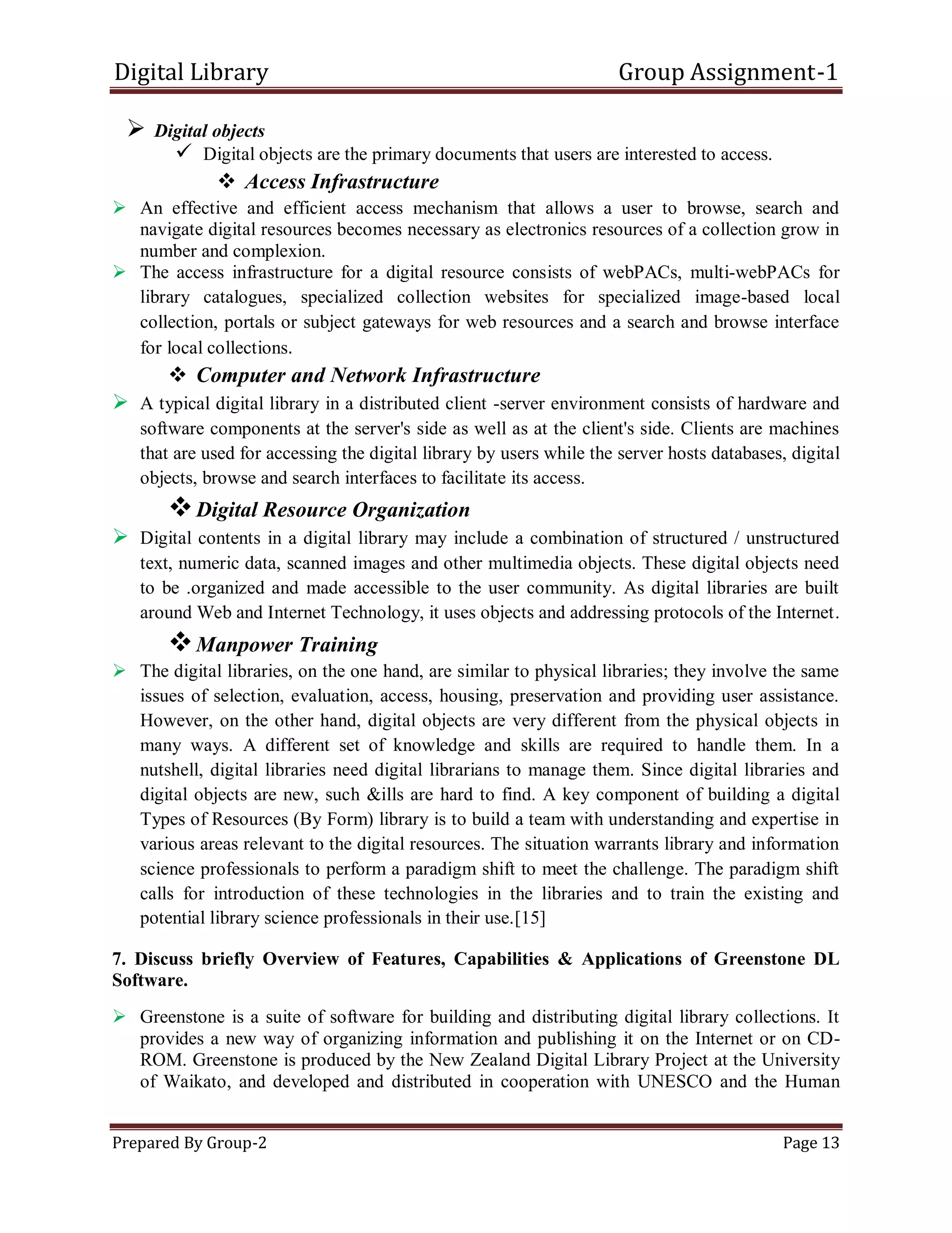 Digital Library Group Assignment-1
Prepared By Group-2 Page 13
 Digital objects
 Digital objects are the primary documents that users are interested to access.
 Access Infrastructure
 An effective and efficient access mechanism that allows a user to browse, search and
navigate digital resources becomes necessary as electronics resources of a collection grow in
number and complexion.
 The access infrastructure for a digital resource consists of webPACs, multi-webPACs for
library catalogues, specialized collection websites for specialized image-based local
collection, portals or subject gateways for web resources and a search and browse interface
for local collections.
 Computer and Network Infrastructure
 A typical digital library in a distributed client -server environment consists of hardware and
software components at the server's side as well as at the client's side. Clients are machines
that are used for accessing the digital library by users while the server hosts databases, digital
objects, browse and search interfaces to facilitate its access.
Digital Resource Organization
 Digital contents in a digital library may include a combination of structured / unstructured
text, numeric data, scanned images and other multimedia objects. These digital objects need
to be .organized and made accessible to the user community. As digital libraries are built
around Web and Internet Technology, it uses objects and addressing protocols of the Internet.
Manpower Training
 The digital libraries, on the one hand, are similar to physical libraries; they involve the same
issues of selection, evaluation, access, housing, preservation and providing user assistance.
However, on the other hand, digital objects are very different from the physical objects in
many ways. A different set of knowledge and skills are required to handle them. In a
nutshell, digital libraries need digital librarians to manage them. Since digital libraries and
digital objects are new, such &ills are hard to find. A key component of building a digital
Types of Resources (By Form) library is to build a team with understanding and expertise in
various areas relevant to the digital resources. The situation warrants library and information
science professionals to perform a paradigm shift to meet the challenge. The paradigm shift
calls for introduction of these technologies in the libraries and to train the existing and
potential library science professionals in their use.[15]
7. Discuss briefly Overview of Features, Capabilities & Applications of Greenstone DL
Software.
 Greenstone is a suite of software for building and distributing digital library collections. It
provides a new way of organizing information and publishing it on the Internet or on CD-
ROM. Greenstone is produced by the New Zealand Digital Library Project at the University
of Waikato, and developed and distributed in cooperation with UNESCO and the Human
 