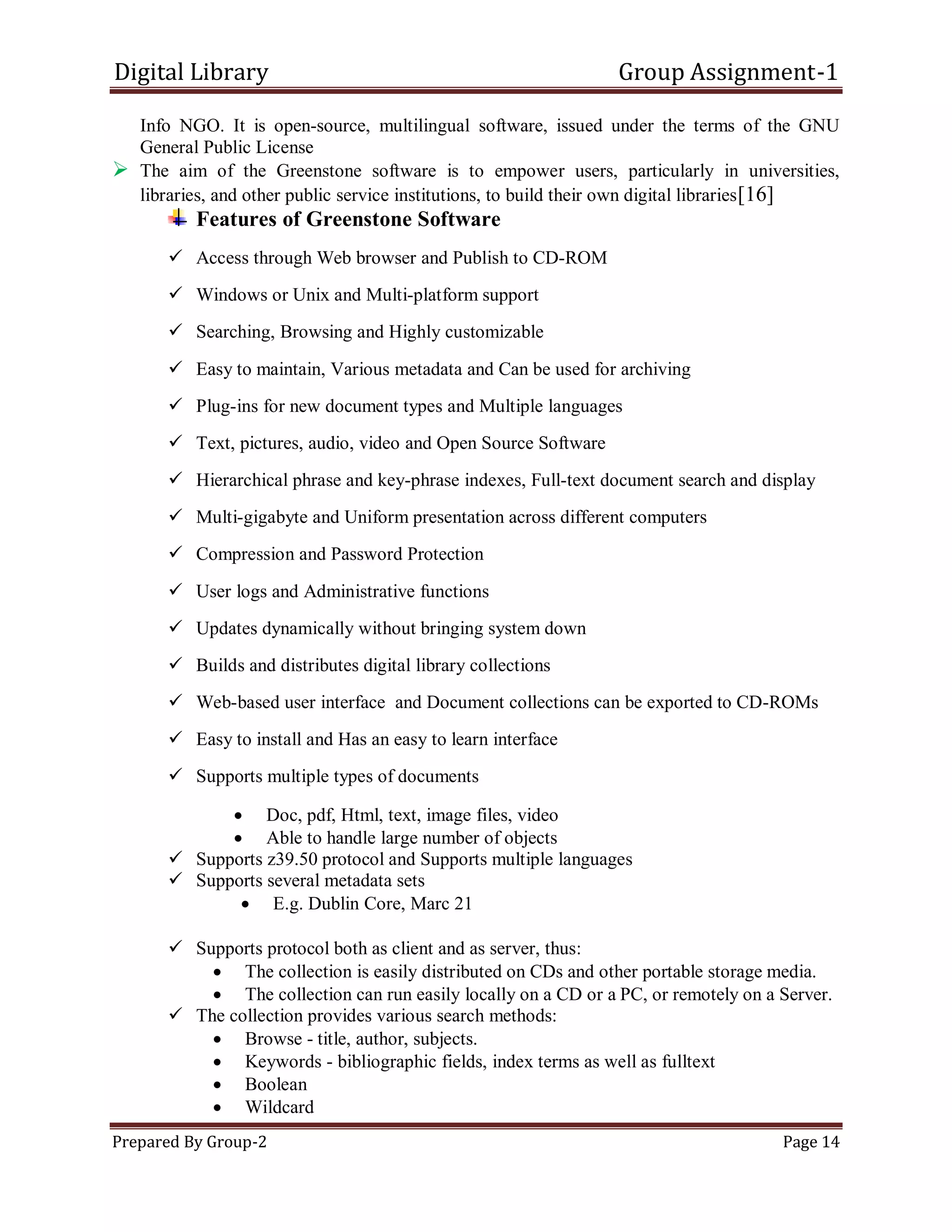 Digital Library Group Assignment-1
Prepared By Group-2 Page 14
Info NGO. It is open-source, multilingual software, issued under the terms of the GNU
General Public License
 The aim of the Greenstone software is to empower users, particularly in universities,
libraries, and other public service institutions, to build their own digital libraries[16]
Features of Greenstone Software
 Access through Web browser and Publish to CD-ROM
 Windows or Unix and Multi-platform support
 Searching, Browsing and Highly customizable
 Easy to maintain, Various metadata and Can be used for archiving
 Plug-ins for new document types and Multiple languages
 Text, pictures, audio, video and Open Source Software
 Hierarchical phrase and key-phrase indexes, Full-text document search and display
 Multi-gigabyte and Uniform presentation across different computers
 Compression and Password Protection
 User logs and Administrative functions
 Updates dynamically without bringing system down
 Builds and distributes digital library collections
 Web-based user interface and Document collections can be exported to CD-ROMs
 Easy to install and Has an easy to learn interface
 Supports multiple types of documents
 Doc, pdf, Html, text, image files, video
 Able to handle large number of objects
 Supports z39.50 protocol and Supports multiple languages
 Supports several metadata sets
 E.g. Dublin Core, Marc 21
 Supports protocol both as client and as server, thus:
 The collection is easily distributed on CDs and other portable storage media.
 The collection can run easily locally on a CD or a PC, or remotely on a Server.
 The collection provides various search methods:
 Browse - title, author, subjects.
 Keywords - bibliographic fields, index terms as well as fulltext
 Boolean
 Wildcard
 