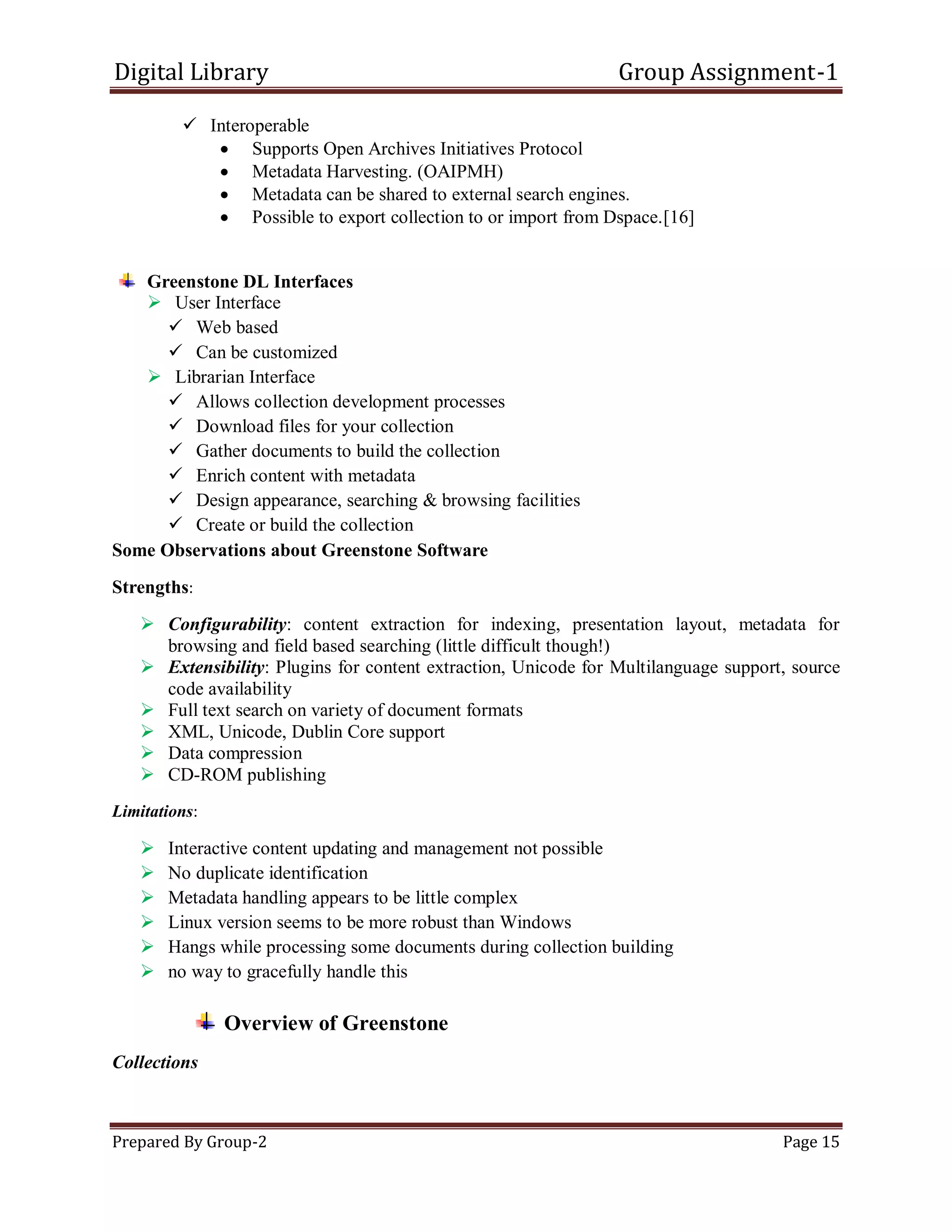 Digital Library Group Assignment-1
Prepared By Group-2 Page 15
 Interoperable
 Supports Open Archives Initiatives Protocol
 Metadata Harvesting. (OAIPMH)
 Metadata can be shared to external search engines.
 Possible to export collection to or import from Dspace.[16]
Greenstone DL Interfaces
 User Interface
 Web based
 Can be customized
 Librarian Interface
 Allows collection development processes
 Download files for your collection
 Gather documents to build the collection
 Enrich content with metadata
 Design appearance, searching & browsing facilities
 Create or build the collection
Some Observations about Greenstone Software
Strengths:
 Configurability: content extraction for indexing, presentation layout, metadata for
browsing and field based searching (little difficult though!)
 Extensibility: Plugins for content extraction, Unicode for Multilanguage support, source
code availability
 Full text search on variety of document formats
 XML, Unicode, Dublin Core support
 Data compression
 CD-ROM publishing
Limitations:
 Interactive content updating and management not possible
 No duplicate identification
 Metadata handling appears to be little complex
 Linux version seems to be more robust than Windows
 Hangs while processing some documents during collection building
 no way to gracefully handle this
Overview of Greenstone
Collections
 