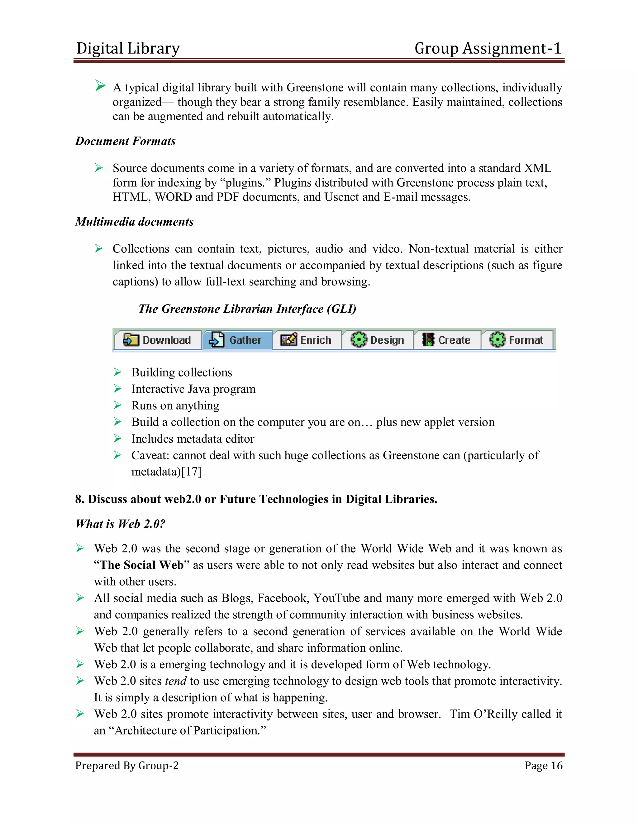 Digital Library Group Assignment-1
Prepared By Group-2 Page 16
 A typical digital library built with Greenstone will contain many collections, individually
organized— though they bear a strong family resemblance. Easily maintained, collections
can be augmented and rebuilt automatically.
Document Formats
 Source documents come in a variety of formats, and are converted into a standard XML
form for indexing by ―plugins.‖ Plugins distributed with Greenstone process plain text,
HTML, WORD and PDF documents, and Usenet and E-mail messages.
Multimedia documents
 Collections can contain text, pictures, audio and video. Non-textual material is either
linked into the textual documents or accompanied by textual descriptions (such as figure
captions) to allow full-text searching and browsing.
The Greenstone Librarian Interface (GLI)
 Building collections
 Interactive Java program
 Runs on anything
 Build a collection on the computer you are on… plus new applet version
 Includes metadata editor
 Caveat: cannot deal with such huge collections as Greenstone can (particularly of
metadata)[17]
8. Discuss about web2.0 or Future Technologies in Digital Libraries.
What is Web 2.0?
 Web 2.0 was the second stage or generation of the World Wide Web and it was known as
―The Social Web‖ as users were able to not only read websites but also interact and connect
with other users.
 All social media such as Blogs, Facebook, YouTube and many more emerged with Web 2.0
and companies realized the strength of community interaction with business websites.
 Web 2.0 generally refers to a second generation of services available on the World Wide
Web that let people collaborate, and share information online.
 Web 2.0 is a emerging technology and it is developed form of Web technology.
 Web 2.0 sites tend to use emerging technology to design web tools that promote interactivity.
It is simply a description of what is happening.
 Web 2.0 sites promote interactivity between sites, user and browser. Tim O’Reilly called it
an ―Architecture of Participation.‖
 
