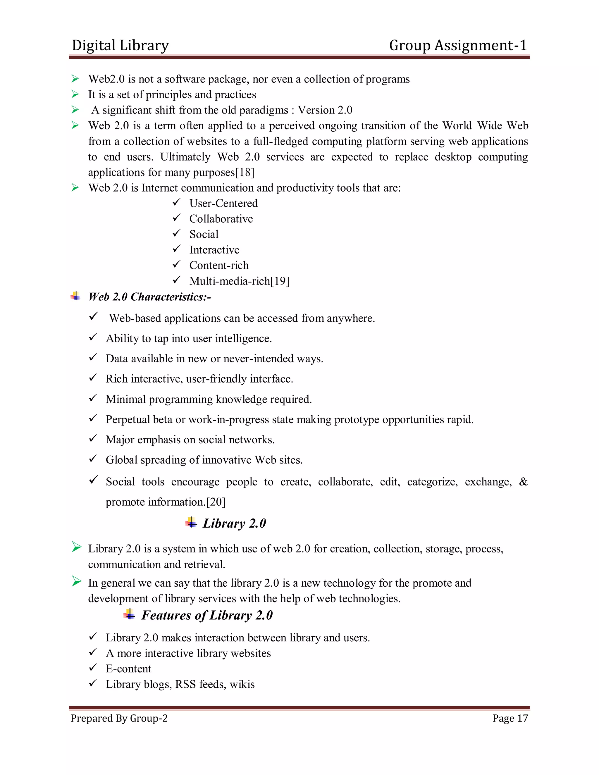 Digital Library Group Assignment-1
Prepared By Group-2 Page 17
 Web2.0 is not a software package, nor even a collection of programs
 It is a set of principles and practices
 A significant shift from the old paradigms : Version 2.0
 Web 2.0 is a term often applied to a perceived ongoing transition of the World Wide Web
from a collection of websites to a full-fledged computing platform serving web applications
to end users. Ultimately Web 2.0 services are expected to replace desktop computing
applications for many purposes[18]
 Web 2.0 is Internet communication and productivity tools that are:
 User-Centered
 Collaborative
 Social
 Interactive
 Content-rich
 Multi-media-rich[19]
Web 2.0 Characteristics:-
 Web-based applications can be accessed from anywhere.
 Ability to tap into user intelligence.
 Data available in new or never-intended ways.
 Rich interactive, user-friendly interface.
 Minimal programming knowledge required.
 Perpetual beta or work-in-progress state making prototype opportunities rapid.
 Major emphasis on social networks.
 Global spreading of innovative Web sites.
 Social tools encourage people to create, collaborate, edit, categorize, exchange, &
promote information.[20]
Library 2.0
 Library 2.0 is a system in which use of web 2.0 for creation, collection, storage, process,
communication and retrieval.
 In general we can say that the library 2.0 is a new technology for the promote and
development of library services with the help of web technologies.
Features of Library 2.0
 Library 2.0 makes interaction between library and users.
 A more interactive library websites
 E-content
 Library blogs, RSS feeds, wikis
 