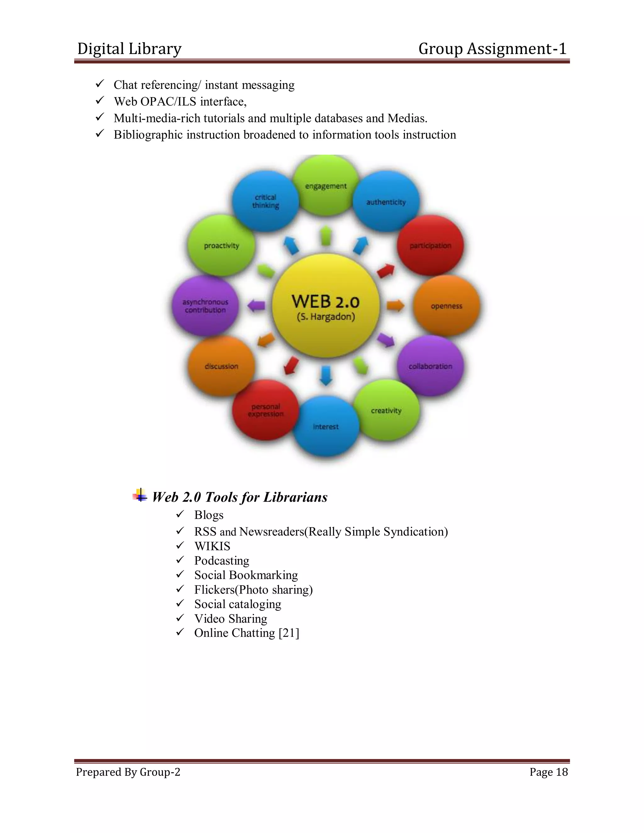 Digital Library Group Assignment-1
Prepared By Group-2 Page 18
 Chat referencing/ instant messaging
 Web OPAC/ILS interface,
 Multi-media-rich tutorials and multiple databases and Medias.
 Bibliographic instruction broadened to information tools instruction
Web 2.0 Tools for Librarians
 Blogs
 RSS and Newsreaders(Really Simple Syndication)
 WIKIS
 Podcasting
 Social Bookmarking
 Flickers(Photo sharing)
 Social cataloging
 Video Sharing
 Online Chatting [21]
 