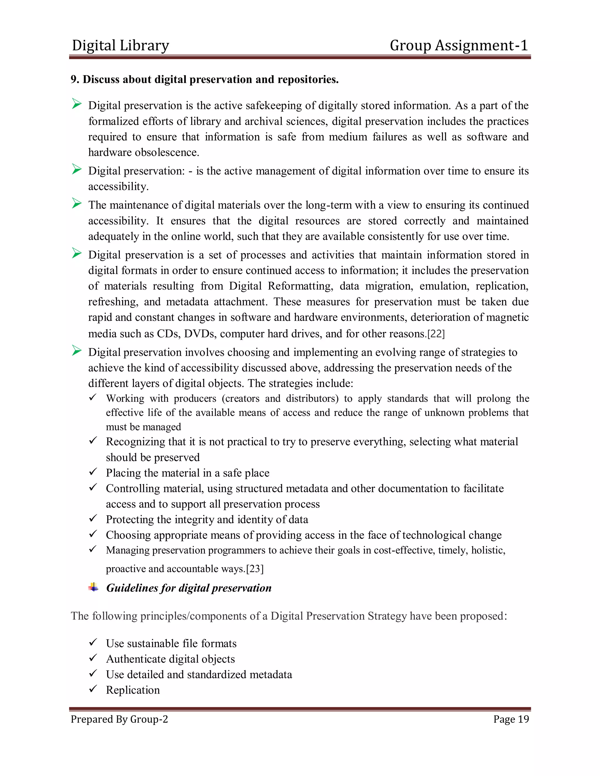 Digital Library Group Assignment-1
Prepared By Group-2 Page 19
9. Discuss about digital preservation and repositories.
 Digital preservation is the active safekeeping of digitally stored information. As a part of the
formalized efforts of library and archival sciences, digital preservation includes the practices
required to ensure that information is safe from medium failures as well as software and
hardware obsolescence.
 Digital preservation: - is the active management of digital information over time to ensure its
accessibility.
 The maintenance of digital materials over the long-term with a view to ensuring its continued
accessibility. It ensures that the digital resources are stored correctly and maintained
adequately in the online world, such that they are available consistently for use over time.
 Digital preservation is a set of processes and activities that maintain information stored in
digital formats in order to ensure continued access to information; it includes the preservation
of materials resulting from Digital Reformatting, data migration, emulation, replication,
refreshing, and metadata attachment. These measures for preservation must be taken due
rapid and constant changes in software and hardware environments, deterioration of magnetic
media such as CDs, DVDs, computer hard drives, and for other reasons.[22]
 Digital preservation involves choosing and implementing an evolving range of strategies to
achieve the kind of accessibility discussed above, addressing the preservation needs of the
different layers of digital objects. The strategies include:
 Working with producers (creators and distributors) to apply standards that will prolong the
effective life of the available means of access and reduce the range of unknown problems that
must be managed
 Recognizing that it is not practical to try to preserve everything, selecting what material
should be preserved
 Placing the material in a safe place
 Controlling material, using structured metadata and other documentation to facilitate
access and to support all preservation process
 Protecting the integrity and identity of data
 Choosing appropriate means of providing access in the face of technological change
 Managing preservation programmers to achieve their goals in cost-effective, timely, holistic,
proactive and accountable ways.[23]
Guidelines for digital preservation
The following principles/components of a Digital Preservation Strategy have been proposed:
 Use sustainable file formats
 Authenticate digital objects
 Use detailed and standardized metadata
 Replication
 