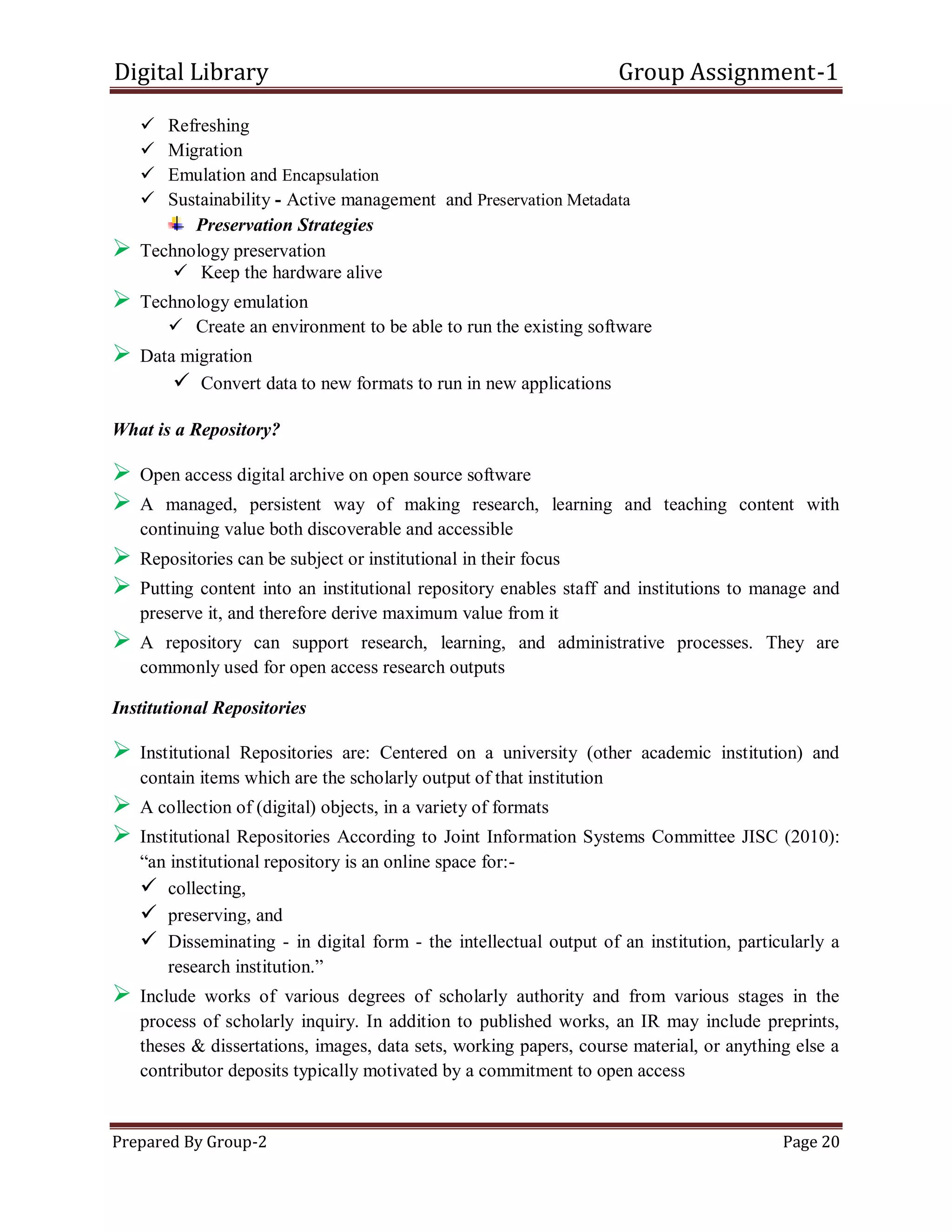 Digital Library Group Assignment-1
Prepared By Group-2 Page 20
 Refreshing
 Migration
 Emulation and Encapsulation
 Sustainability - Active management and Preservation Metadata
Preservation Strategies
 Technology preservation
 Keep the hardware alive
 Technology emulation
 Create an environment to be able to run the existing software
 Data migration
 Convert data to new formats to run in new applications
What is a Repository?
 Open access digital archive on open source software
 A managed, persistent way of making research, learning and teaching content with
continuing value both discoverable and accessible
 Repositories can be subject or institutional in their focus
 Putting content into an institutional repository enables staff and institutions to manage and
preserve it, and therefore derive maximum value from it
 A repository can support research, learning, and administrative processes. They are
commonly used for open access research outputs
Institutional Repositories
 Institutional Repositories are: Centered on a university (other academic institution) and
contain items which are the scholarly output of that institution
 A collection of (digital) objects, in a variety of formats
 Institutional Repositories According to Joint Information Systems Committee JISC (2010):
―an institutional repository is an online space for:-
 collecting,
 preserving, and
 Disseminating - in digital form - the intellectual output of an institution, particularly a
research institution.‖
 Include works of various degrees of scholarly authority and from various stages in the
process of scholarly inquiry. In addition to published works, an IR may include preprints,
theses & dissertations, images, data sets, working papers, course material, or anything else a
contributor deposits typically motivated by a commitment to open access
 