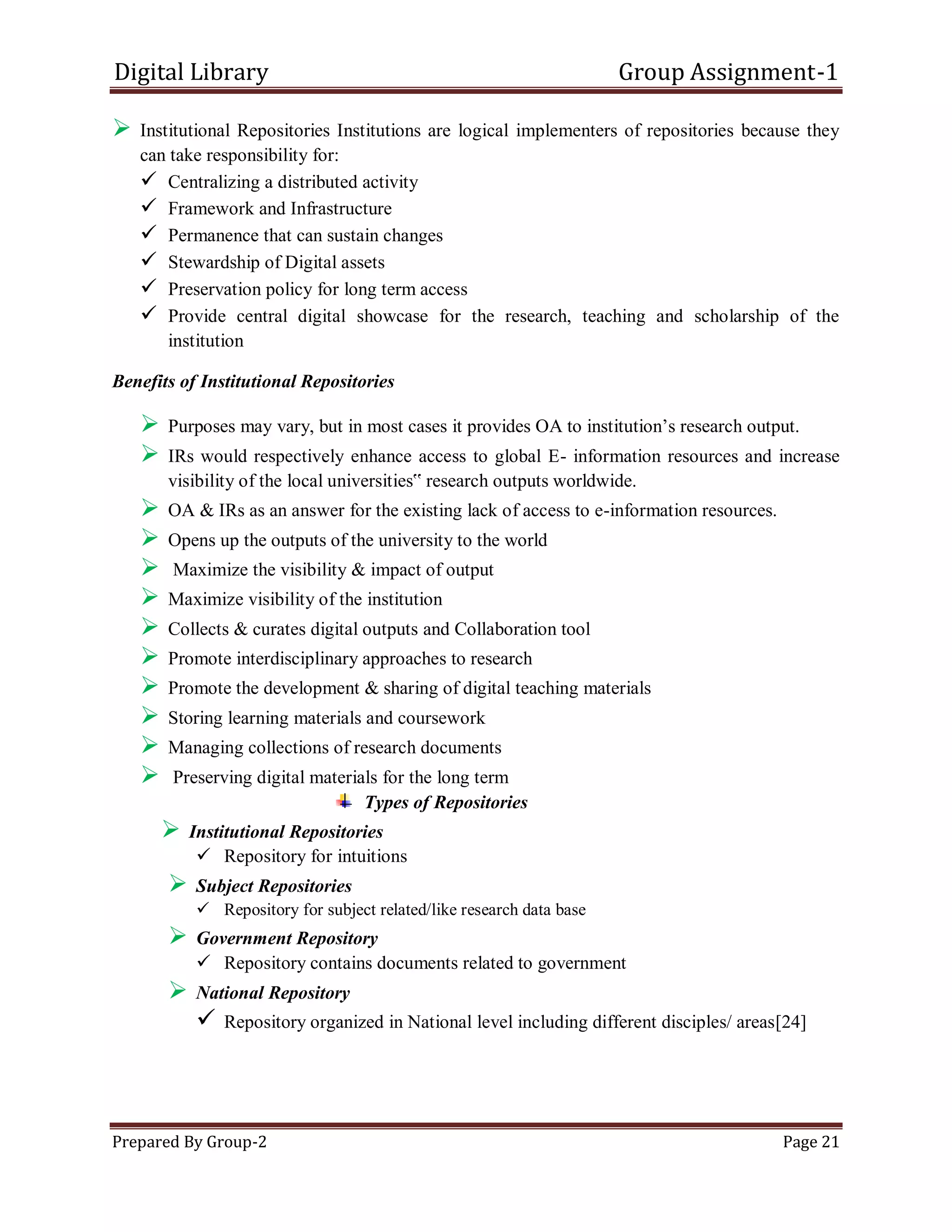 Digital Library Group Assignment-1
Prepared By Group-2 Page 21
 Institutional Repositories Institutions are logical implementers of repositories because they
can take responsibility for:
 Centralizing a distributed activity
 Framework and Infrastructure
 Permanence that can sustain changes
 Stewardship of Digital assets
 Preservation policy for long term access
 Provide central digital showcase for the research, teaching and scholarship of the
institution
Benefits of Institutional Repositories
 Purposes may vary, but in most cases it provides OA to institution’s research output.
 IRs would respectively enhance access to global E- information resources and increase
visibility of the local universities‟ research outputs worldwide.
 OA & IRs as an answer for the existing lack of access to e-information resources.
 Opens up the outputs of the university to the world
 Maximize the visibility & impact of output
 Maximize visibility of the institution
 Collects & curates digital outputs and Collaboration tool
 Promote interdisciplinary approaches to research
 Promote the development & sharing of digital teaching materials
 Storing learning materials and coursework
 Managing collections of research documents
 Preserving digital materials for the long term
Types of Repositories
 Institutional Repositories
 Repository for intuitions
 Subject Repositories
 Repository for subject related/like research data base
 Government Repository
 Repository contains documents related to government
 National Repository
 Repository organized in National level including different disciples/ areas[24]
 