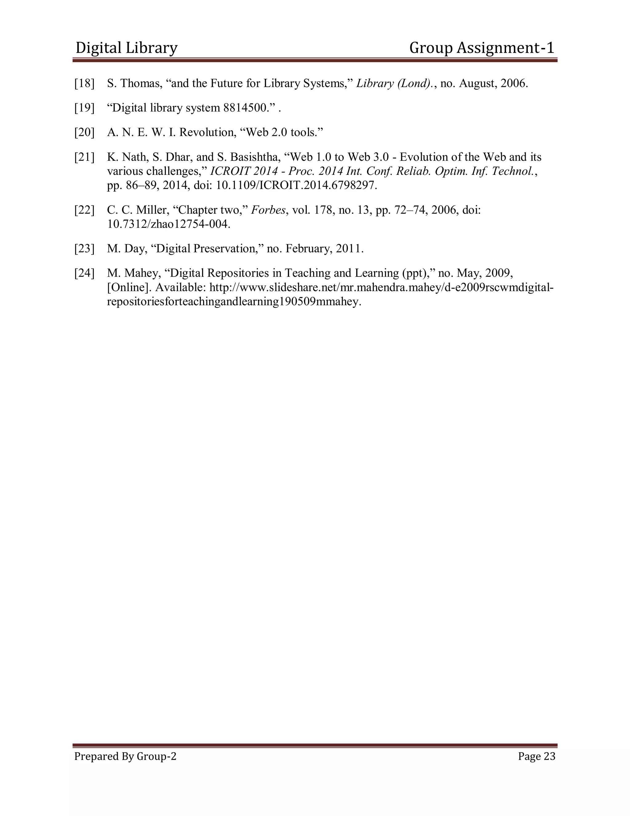 Digital Library Group Assignment-1
Prepared By Group-2 Page 23
[18] S. Thomas, ―and the Future for Library Systems,‖ Library (Lond)., no. August, 2006.
[19] ―Digital library system 8814500.‖ .
[20] A. N. E. W. I. Revolution, ―Web 2.0 tools.‖
[21] K. Nath, S. Dhar, and S. Basishtha, ―Web 1.0 to Web 3.0 - Evolution of the Web and its
various challenges,‖ ICROIT 2014 - Proc. 2014 Int. Conf. Reliab. Optim. Inf. Technol.,
pp. 86–89, 2014, doi: 10.1109/ICROIT.2014.6798297.
[22] C. C. Miller, ―Chapter two,‖ Forbes, vol. 178, no. 13, pp. 72–74, 2006, doi:
10.7312/zhao12754-004.
[23] M. Day, ―Digital Preservation,‖ no. February, 2011.
[24] M. Mahey, ―Digital Repositories in Teaching and Learning (ppt),‖ no. May, 2009,
[Online]. Available: http://www.slideshare.net/mr.mahendra.mahey/d-e2009rscwmdigital-
repositoriesforteachingandlearning190509mmahey.
 