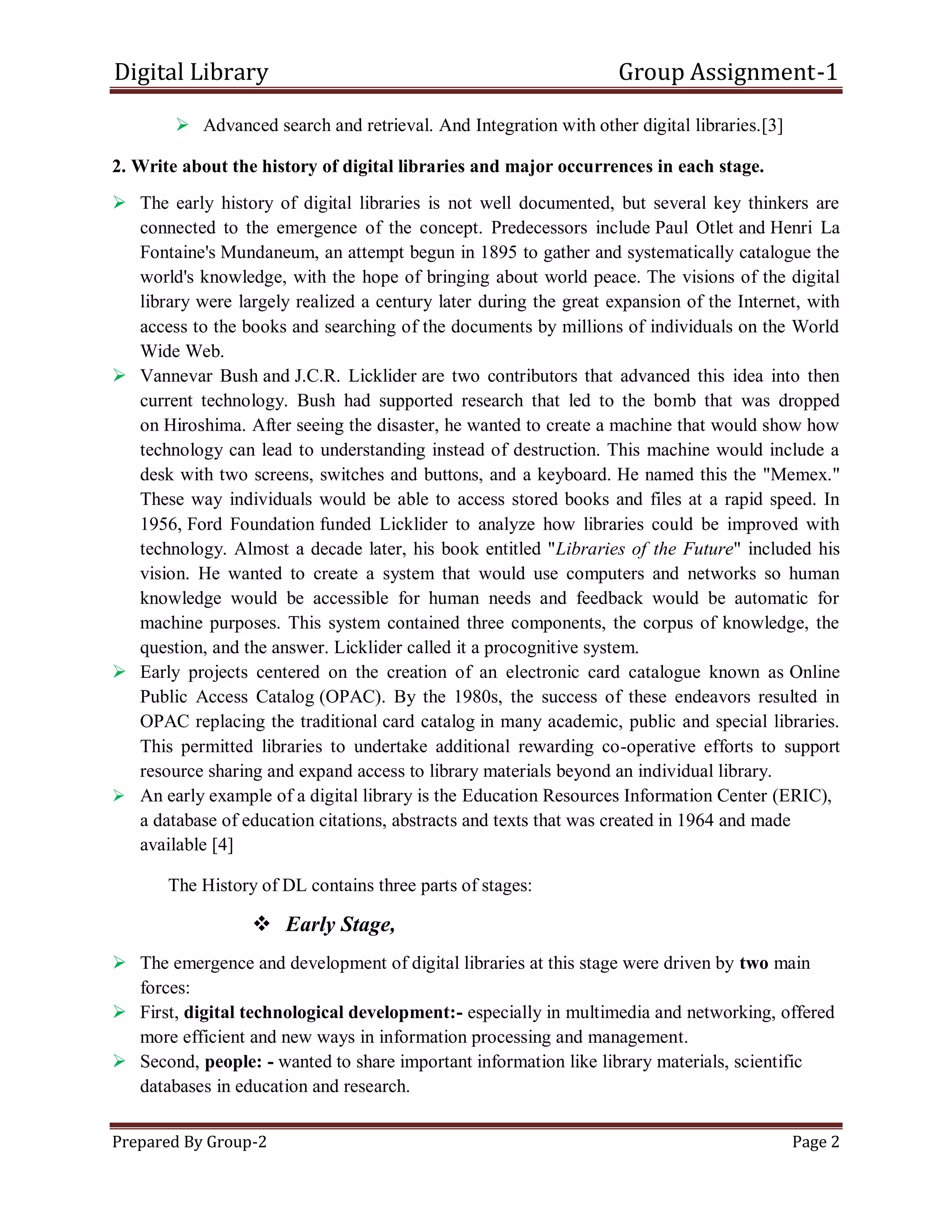 Digital Library Group Assignment-1
Prepared By Group-2 Page 2
 Advanced search and retrieval. And Integration with other digital libraries.[3]
2. Write about the history of digital libraries and major occurrences in each stage.
 The early history of digital libraries is not well documented, but several key thinkers are
connected to the emergence of the concept. Predecessors include Paul Otlet and Henri La
Fontaine's Mundaneum, an attempt begun in 1895 to gather and systematically catalogue the
world's knowledge, with the hope of bringing about world peace. The visions of the digital
library were largely realized a century later during the great expansion of the Internet, with
access to the books and searching of the documents by millions of individuals on the World
Wide Web.
 Vannevar Bush and J.C.R. Licklider are two contributors that advanced this idea into then
current technology. Bush had supported research that led to the bomb that was dropped
on Hiroshima. After seeing the disaster, he wanted to create a machine that would show how
technology can lead to understanding instead of destruction. This machine would include a
desk with two screens, switches and buttons, and a keyboard. He named this the "Memex."
These way individuals would be able to access stored books and files at a rapid speed. In
1956, Ford Foundation funded Licklider to analyze how libraries could be improved with
technology. Almost a decade later, his book entitled "Libraries of the Future" included his
vision. He wanted to create a system that would use computers and networks so human
knowledge would be accessible for human needs and feedback would be automatic for
machine purposes. This system contained three components, the corpus of knowledge, the
question, and the answer. Licklider called it a procognitive system.
 Early projects centered on the creation of an electronic card catalogue known as Online
Public Access Catalog (OPAC). By the 1980s, the success of these endeavors resulted in
OPAC replacing the traditional card catalog in many academic, public and special libraries.
This permitted libraries to undertake additional rewarding co-operative efforts to support
resource sharing and expand access to library materials beyond an individual library.
 An early example of a digital library is the Education Resources Information Center (ERIC),
a database of education citations, abstracts and texts that was created in 1964 and made
available [4]
The History of DL contains three parts of stages:
 Early Stage,
 The emergence and development of digital libraries at this stage were driven by two main
forces:
 First, digital technological development:- especially in multimedia and networking, offered
more efficient and new ways in information processing and management.
 Second, people: - wanted to share important information like library materials, scientific
databases in education and research.
 