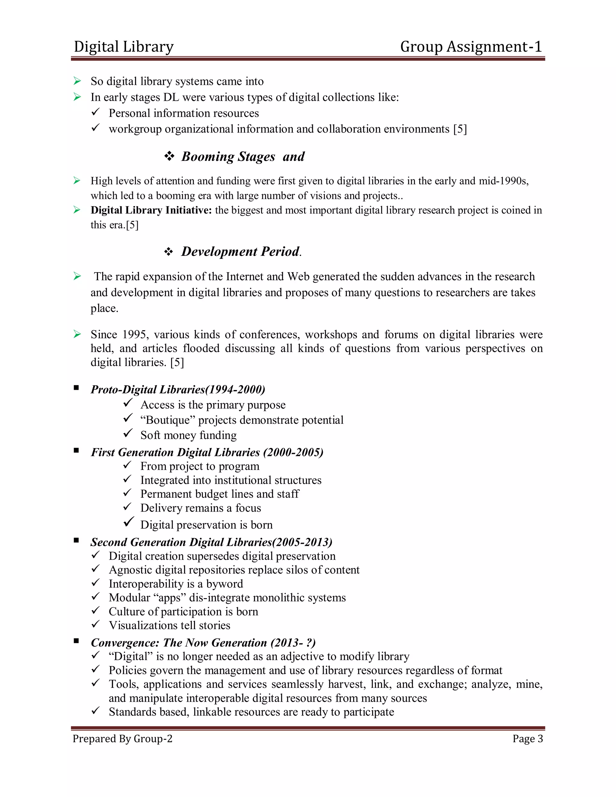 Digital Library Group Assignment-1
Prepared By Group-2 Page 3
 So digital library systems came into
 In early stages DL were various types of digital collections like:
 Personal information resources
 workgroup organizational information and collaboration environments [5]
 Booming Stages and
 High levels of attention and funding were first given to digital libraries in the early and mid-1990s,
which led to a booming era with large number of visions and projects..
 Digital Library Initiative: the biggest and most important digital library research project is coined in
this era.[5]
 Development Period.
 The rapid expansion of the Internet and Web generated the sudden advances in the research
and development in digital libraries and proposes of many questions to researchers are takes
place.
 Since 1995, various kinds of conferences, workshops and forums on digital libraries were
held, and articles flooded discussing all kinds of questions from various perspectives on
digital libraries. [5]
 Proto-Digital Libraries(1994-2000)
 Access is the primary purpose
 ―Boutique‖ projects demonstrate potential
 Soft money funding
 First Generation Digital Libraries (2000-2005)
 From project to program
 Integrated into institutional structures
 Permanent budget lines and staff
 Delivery remains a focus
 Digital preservation is born
 Second Generation Digital Libraries(2005-2013)
 Digital creation supersedes digital preservation
 Agnostic digital repositories replace silos of content
 Interoperability is a byword
 Modular ―apps‖ dis-integrate monolithic systems
 Culture of participation is born
 Visualizations tell stories
 Convergence: The Now Generation (2013- ?)
 ―Digital‖ is no longer needed as an adjective to modify library
 Policies govern the management and use of library resources regardless of format
 Tools, applications and services seamlessly harvest, link, and exchange; analyze, mine,
and manipulate interoperable digital resources from many sources
 Standards based, linkable resources are ready to participate
 