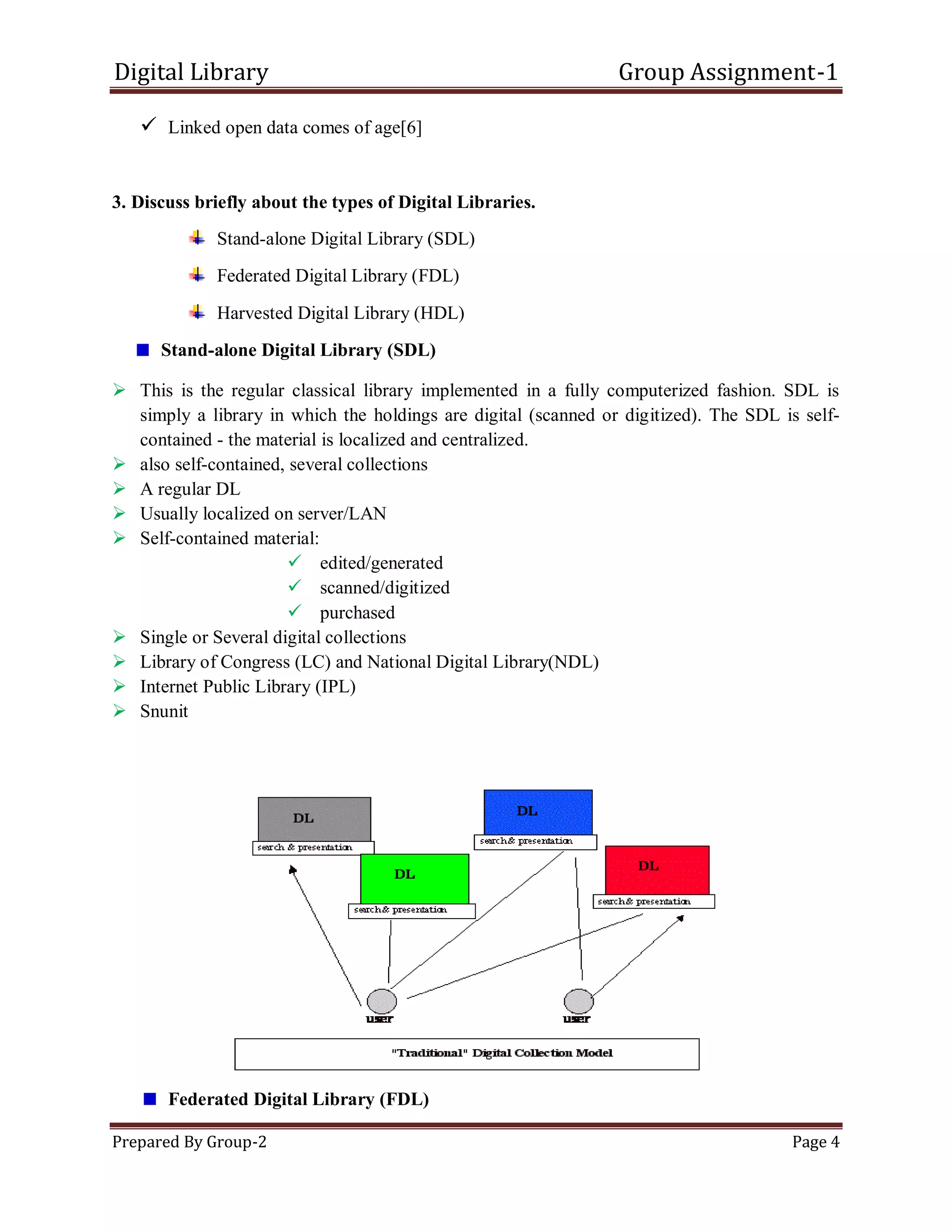 Digital Library Group Assignment-1
Prepared By Group-2 Page 4
 Linked open data comes of age[6]
3. Discuss briefly about the types of Digital Libraries.
Stand-alone Digital Library (SDL)
Federated Digital Library (FDL)
Harvested Digital Library (HDL)
Stand-alone Digital Library (SDL)
 This is the regular classical library implemented in a fully computerized fashion. SDL is
simply a library in which the holdings are digital (scanned or digitized). The SDL is self-
contained - the material is localized and centralized.
 also self-contained, several collections
 A regular DL
 Usually localized on server/LAN
 Self-contained material:
 edited/generated
 scanned/digitized
 purchased
 Single or Several digital collections
 Library of Congress (LC) and National Digital Library(NDL)
 Internet Public Library (IPL)
 Snunit
Federated Digital Library (FDL)
 