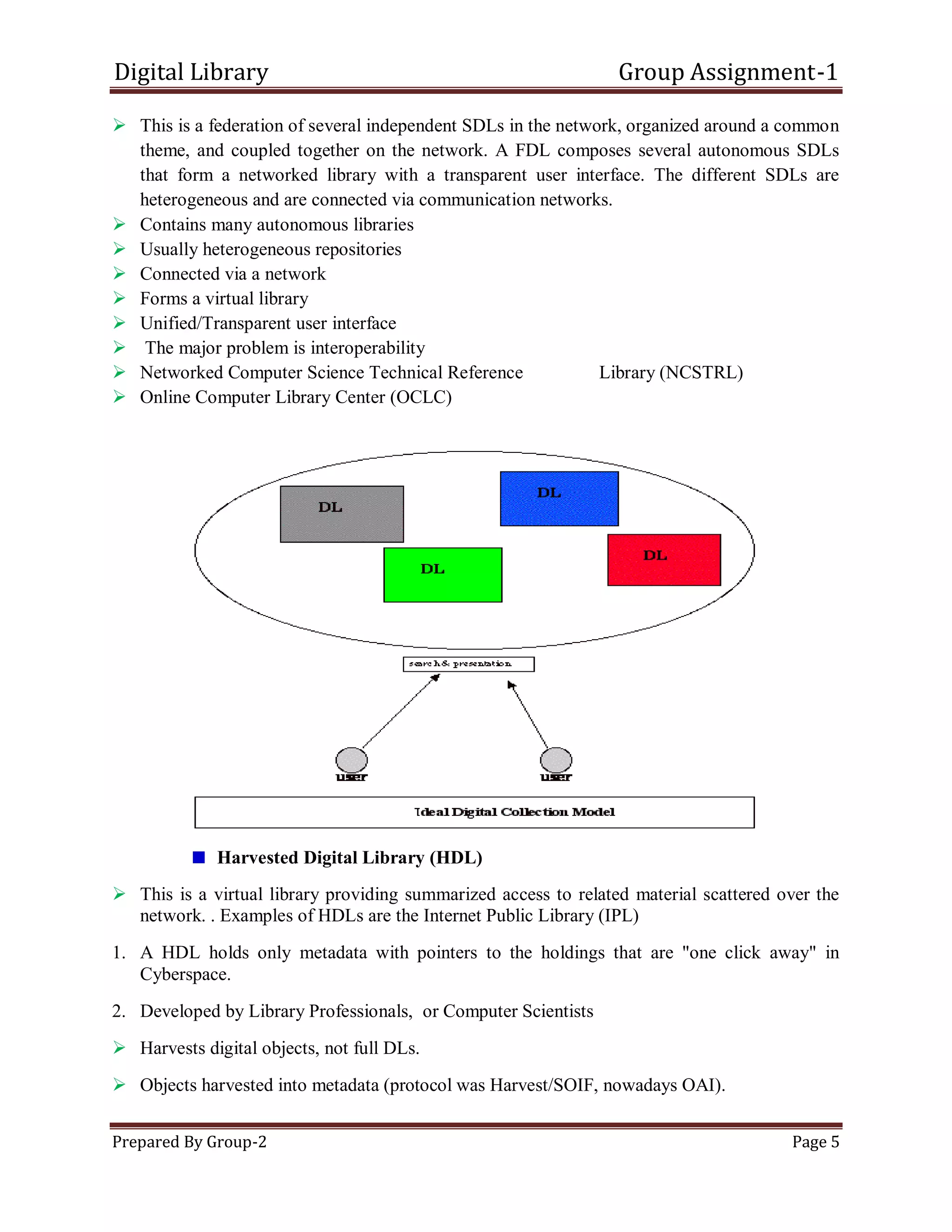 Digital Library Group Assignment-1
Prepared By Group-2 Page 5
 This is a federation of several independent SDLs in the network, organized around a common
theme, and coupled together on the network. A FDL composes several autonomous SDLs
that form a networked library with a transparent user interface. The different SDLs are
heterogeneous and are connected via communication networks.
 Contains many autonomous libraries
 Usually heterogeneous repositories
 Connected via a network
 Forms a virtual library
 Unified/Transparent user interface
 The major problem is interoperability
 Networked Computer Science Technical Reference Library (NCSTRL)
 Online Computer Library Center (OCLC)
Harvested Digital Library (HDL)
 This is a virtual library providing summarized access to related material scattered over the
network. . Examples of HDLs are the Internet Public Library (IPL)
1. A HDL holds only metadata with pointers to the holdings that are "one click away" in
Cyberspace.
2. Developed by Library Professionals, or Computer Scientists
 Harvests digital objects, not full DLs.
 Objects harvested into metadata (protocol was Harvest/SOIF, nowadays OAI).
 